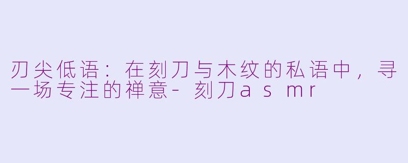 刃尖低语：在刻刀与木纹的私语中，寻一场专注的禅意-刻刀asmr