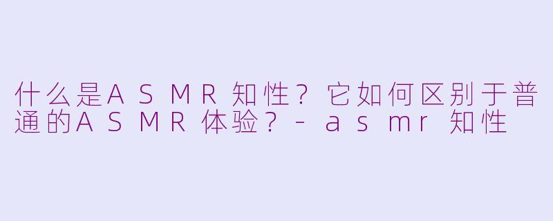 什么是ASMR知性？它如何区别于普通的ASMR体验？-asmr知性
