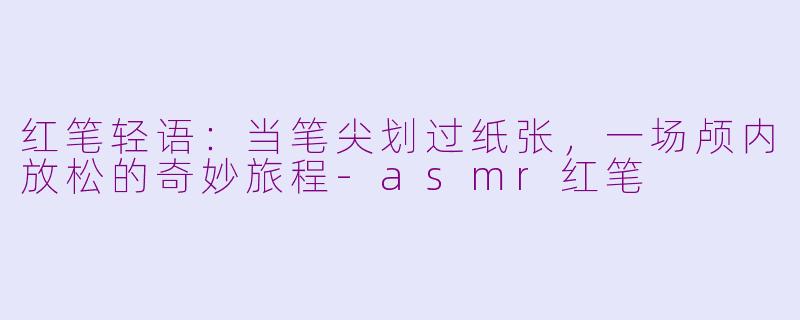 红笔轻语:当笔尖划过纸张,一场颅内放松的奇妙旅程-asmr红笔