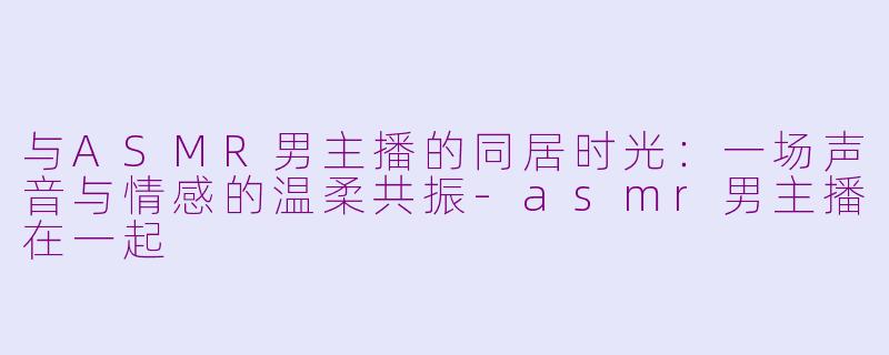 与ASMR男主播的同居时光：一场声音与情感的温柔共振-asmr男主播在一起