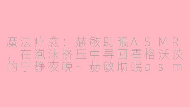 魔法疗愈：赫敏助眠ASMR，在泡沫挤压中寻回霍格沃茨的宁静夜晚-赫敏助眠asmr挤泡沫