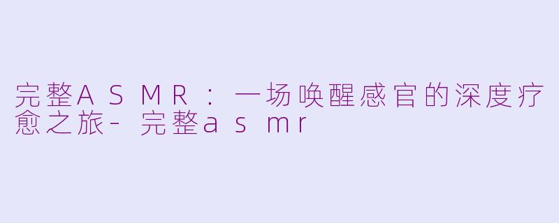 完整ASMR：一场唤醒感官的深度疗愈之旅-完整asmr