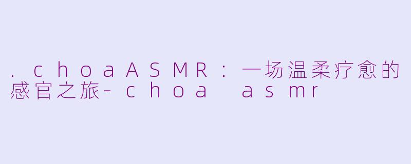 .choaASMR：一场温柔疗愈的感官之旅-choa asmr