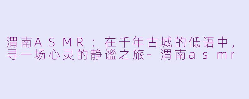 渭南ASMR：在千年古城的低语中，寻一场心灵的静谧之旅-渭南asmr