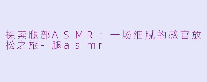 探索腿部ASMR：一场细腻的感官放松之旅-腿asmr