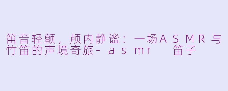 笛音轻颤，颅内静谧：一场ASMR与竹笛的声境奇旅-asmr 笛子