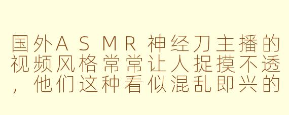 国外ASMR神经刀主播的视频风格常常让人捉摸不透，他们这种看似混乱即兴的表演方式，背后是否存在某种创作逻辑或艺术追求？