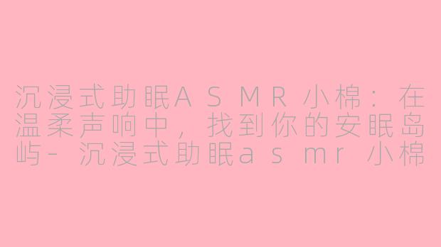 沉浸式助眠ASMR小棉：在温柔声响中，找到你的安眠岛屿-沉浸式助眠asmr小棉