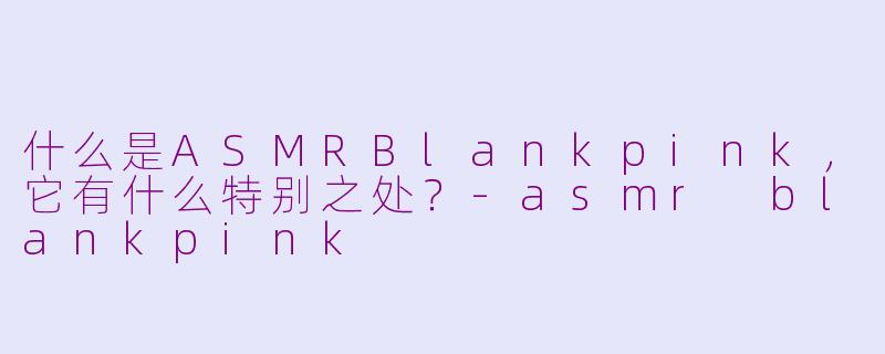 什么是ASMRBlankpink，它有什么特别之处？-asmr blankpink
