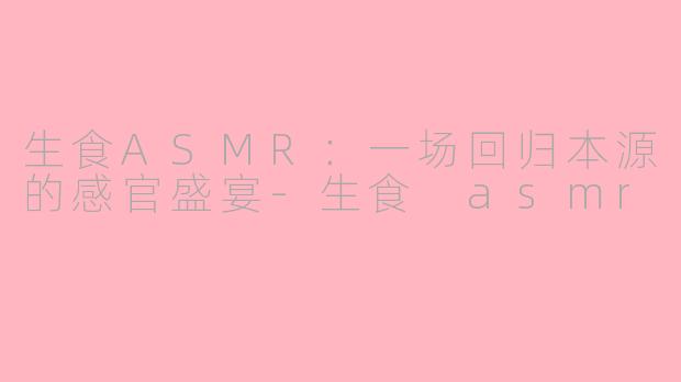 生食ASMR:一场回归本源的感官盛宴