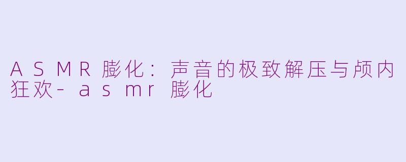 ASMR膨化：声音的极致解压与颅内狂欢-asmr膨化