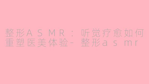 整形ASMR：听觉疗愈如何重塑医美体验-整形asmr