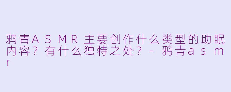 鸦青ASMR主要创作什么类型的助眠内容?有什么独特之处?-鸦青asmr