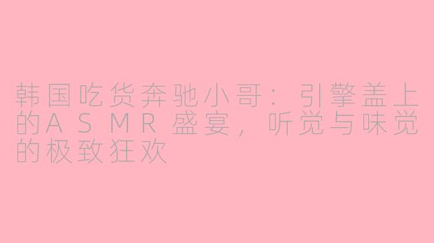 韩国吃货奔驰小哥:引擎盖上的ASMR盛宴,听觉与味觉的极致狂欢