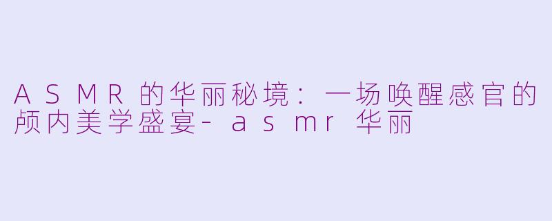 ASMR的华丽秘境:一场唤醒感官的颅内美学盛宴