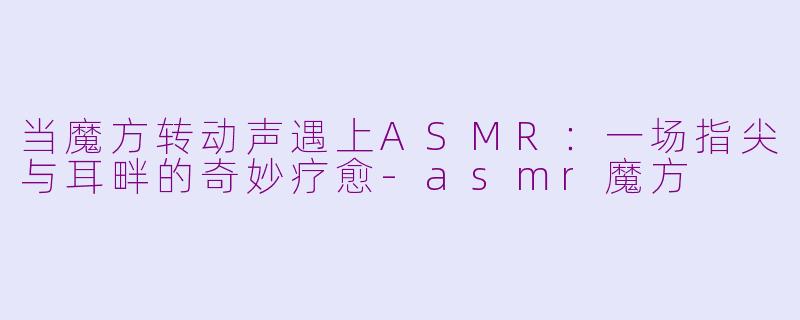 当魔方转动声遇上ASMR：一场指尖与耳畔的奇妙疗愈-asmr魔方