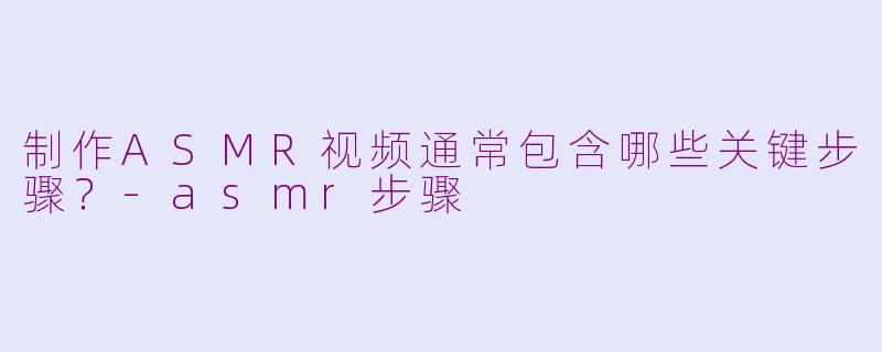 制作ASMR视频通常包含哪些关键步骤？-asmr步骤