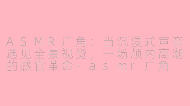 ASMR广角：当沉浸式声音遇见全景视觉，一场颅内高潮的感官革命-asmr广角