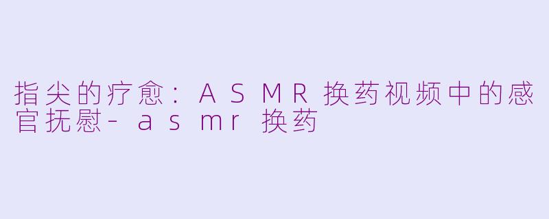指尖的疗愈：ASMR换药视频中的感官抚慰-asmr换药