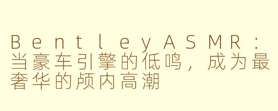 BentleyASMR：当豪车引擎的低鸣，成为最奢华的颅内高潮