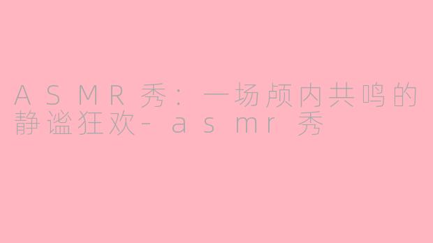 ASMR秀：一场颅内共鸣的静谧狂欢-asmr秀