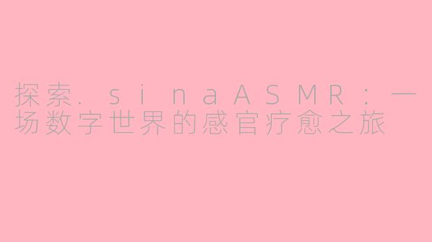 探索.sinaASMR:一场数字世界的感官疗愈之旅