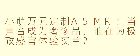 小萌万元定制ASMR：当声音成为奢侈品，谁在为极致感官体验买单？
