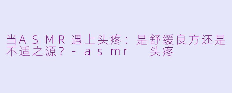 当ASMR遇上头疼：是舒缓良方还是不适之源？-asmr 头疼
