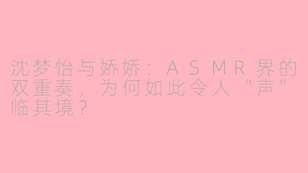 沈梦怡与娇娇:ASMR界的双重奏,为何如此令人“声”临其境?