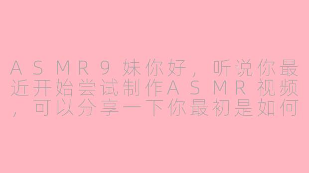 ASMR9妹你好,听说你最近开始尝试制作ASMR视频,可以分享一下你最初是如何接触到ASMR,以及是什么契机让你决定亲自参与创作的吗?