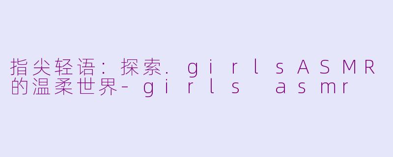 指尖轻语：探索.girlsASMR的温柔世界-girls asmr
