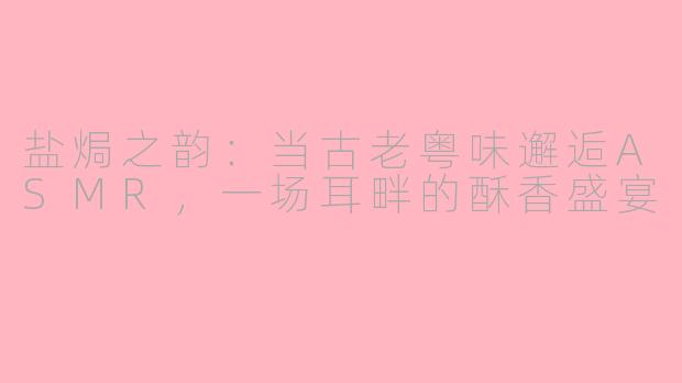 盐焗之韵：当古老粤味邂逅ASMR，一场耳畔的酥香盛宴