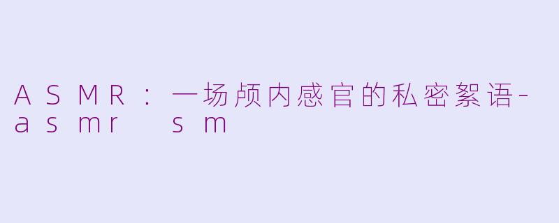 ASMR：一场颅内感官的私密絮语-asmr sm