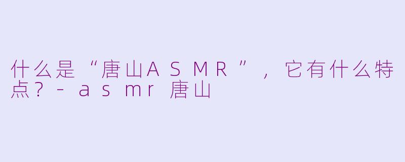 什么是“唐山ASMR”,它有什么特点?-asmr唐山