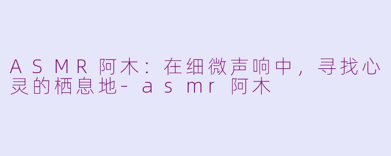 ASMR阿木:在细微声响中,寻找心灵的栖息地-asmr阿木