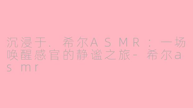 沉浸于.希尔ASMR:一场唤醒感官的静谧之旅-希尔asmr
