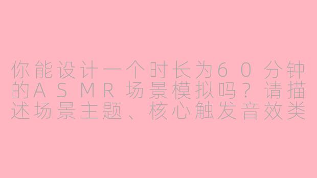 你能设计一个时长为60分钟的ASMR场景模拟吗？请描述场景主题、核心触发音效类型、环境构建逻辑以及如何通过声音设计实现沉浸式体验。