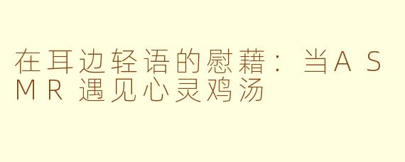 在耳边轻语的慰藉：当ASMR遇见心灵鸡汤