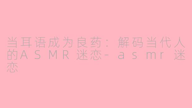 当耳语成为良药：解码当代人的ASMR迷恋-asmr迷恋