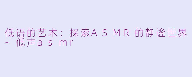 低语的艺术：探索ASMR的静谧世界-低声asmr