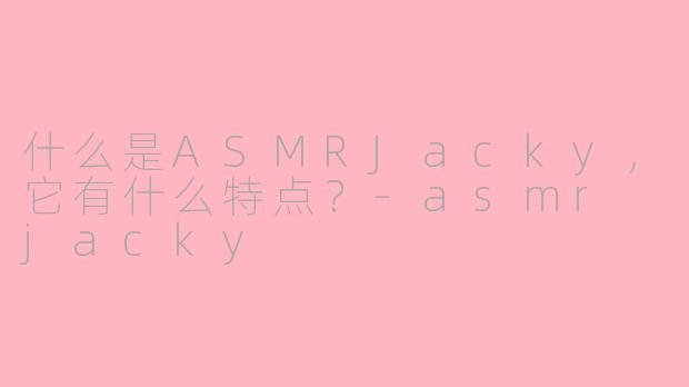 什么是ASMRJacky，它有什么特点？-asmr jacky
