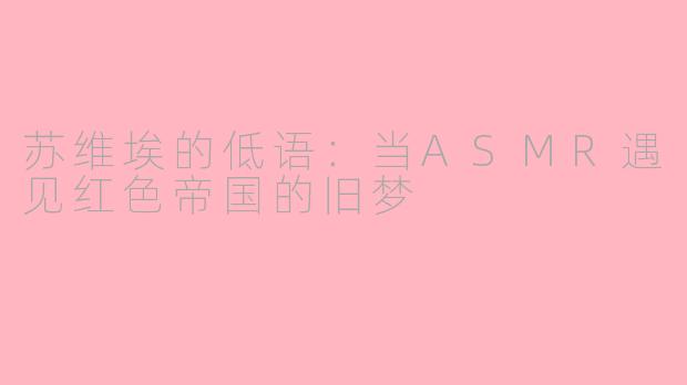 苏维埃的低语:当ASMR遇见红色帝国的旧梦