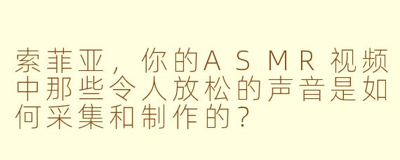 索菲亚，你的ASMR视频中那些令人放松的声音是如何采集和制作的？