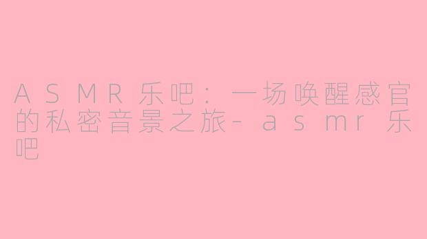 ASMR乐吧：一场唤醒感官的私密音景之旅-asmr乐吧