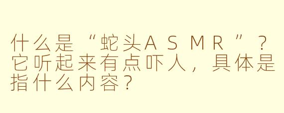 什么是“蛇头ASMR”?它听起来有点吓人,具体是指什么内容?