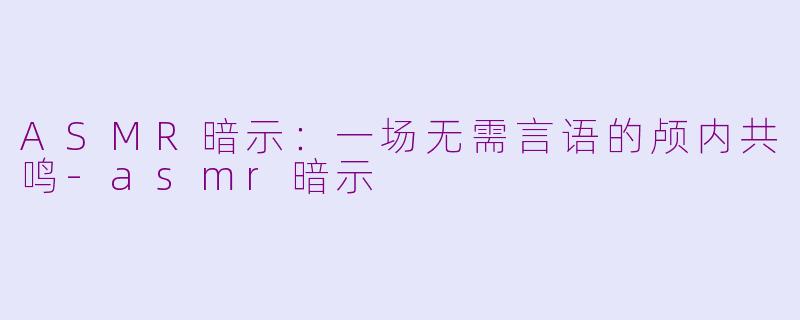 ASMR暗示：一场无需言语的颅内共鸣-asmr暗示