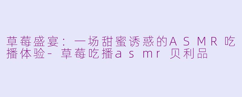 草莓盛宴：一场甜蜜诱惑的ASMR吃播体验-草莓吃播asmr贝利品