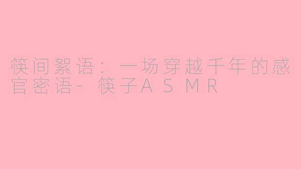 筷间絮语:一场穿越千年的感官密语-筷子ASMR