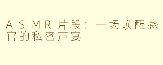 ASMR片段：一场唤醒感官的私密声宴
