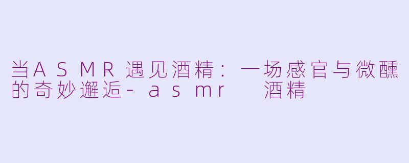 当ASMR遇见酒精：一场感官与微醺的奇妙邂逅-asmr 酒精